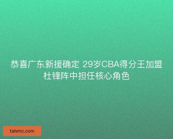 恭喜广东新援确定 29岁CBA得分王加盟杜锋阵中担任核心角色