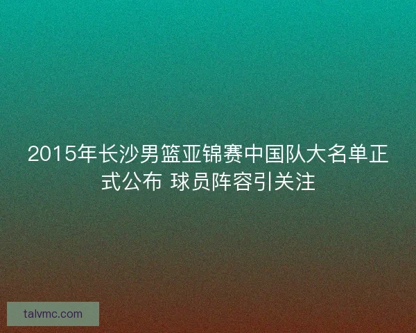 2015年长沙男篮亚锦赛中国队大名单正式公布 球员阵容引关注 2015年长沙男篮亚锦赛中国队大名单正式公布 球员阵容引关注