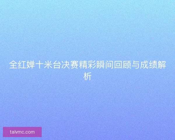 全红婵十米台决赛精彩瞬间回顾与成绩解析