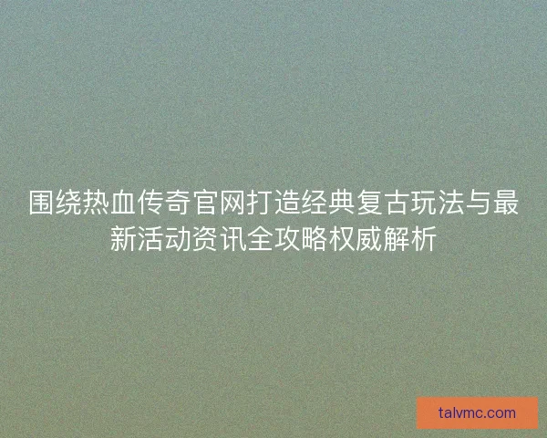 围绕热血传奇官网打造经典复古玩法与最新活动资讯全攻略权威解析 围绕热血传奇官网打造经典复古玩法与最新活动资讯全攻略权威解析