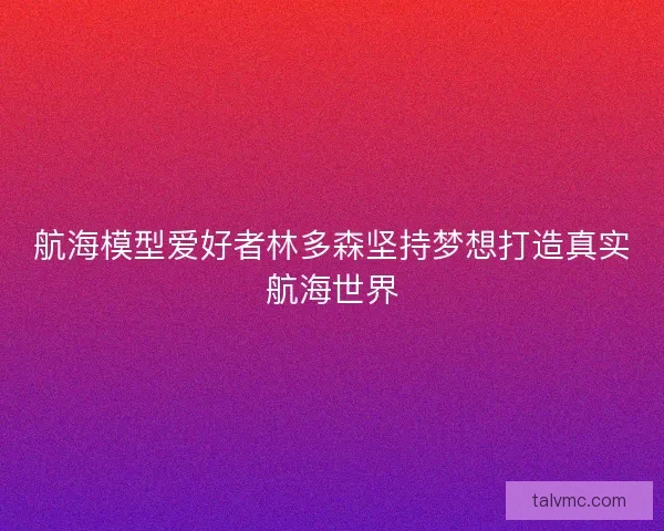 航海模型爱好者林多森坚持梦想打造真实航海世界