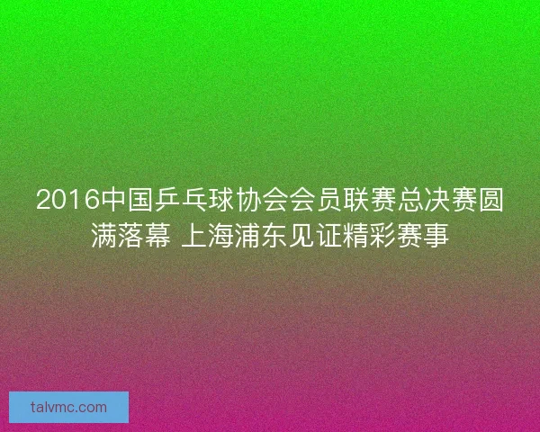 2016中国乒乓球协会会员联赛总决赛圆满落幕 上海浦东见证精彩赛事