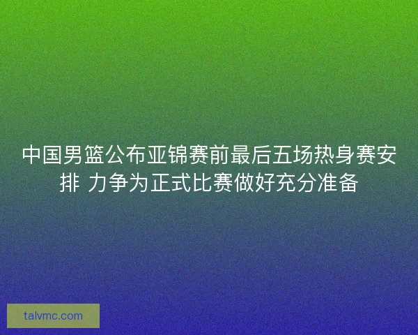 中国男篮公布亚锦赛前最后五场热身赛安排 力争为正式比赛做好充分准备 中国男篮公布亚锦赛前最后五场热身赛安排 力争为正式比赛做好充分准备