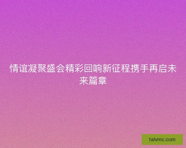情谊凝聚盛会精彩回响新征程携手再启未来篇章 情谊凝聚盛会精彩回响新征程携手再启未来篇章