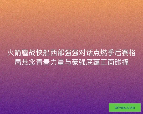 火箭鏖战快船西部强强对话点燃季后赛格局悬念青春力量与豪强底蕴正面碰撞 火箭鏖战快船西部强强对话点燃季后赛格局悬念青春力量与豪强底蕴正面碰撞