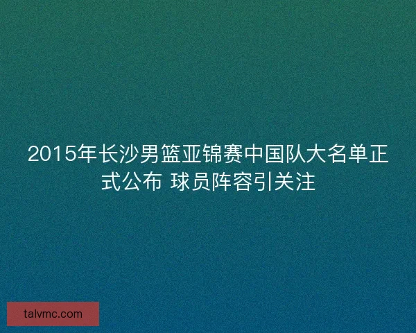 2015年长沙男篮亚锦赛中国队大名单正式公布 球员阵容引关注 2015年长沙男篮亚锦赛中国队大名单正式公布 球员阵容引关注