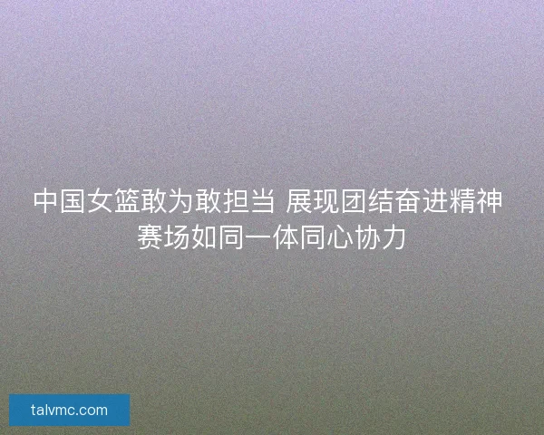 中国女篮敢为敢担当 展现团结奋进精神 赛场如同一体同心协力 中国女篮敢为敢担当 展现团结奋进精神 赛场如同一体同心协力