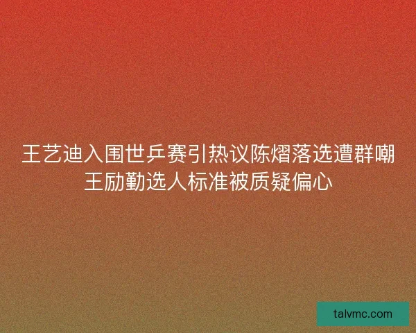 王艺迪入围世乒赛引热议陈熠落选遭群嘲王励勤选人标准被质疑偏心