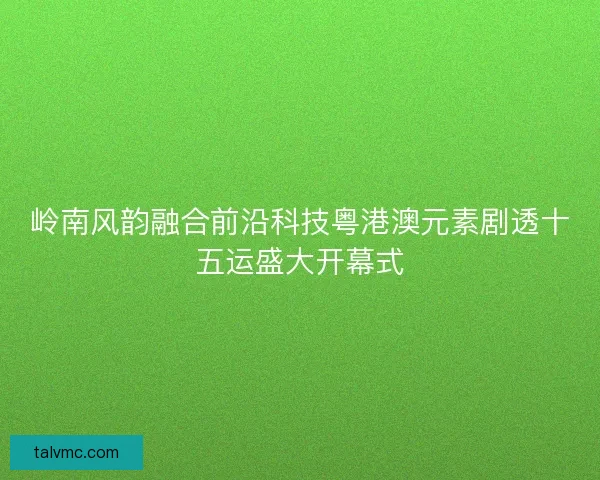 岭南风韵融合前沿科技粤港澳元素剧透十五运盛大开幕式