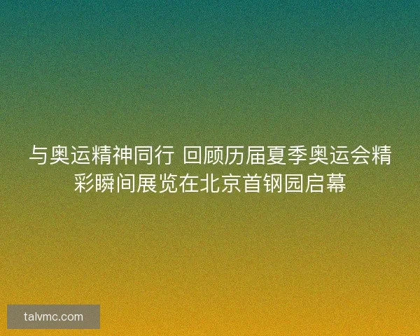 与奥运精神同行 回顾历届夏季奥运会精彩瞬间展览在北京首钢园启幕 与奥运精神同行 回顾历届夏季奥运会精彩瞬间展览在北京首钢园启幕