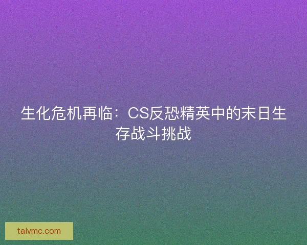 生化危机再临:CS反恐精英中的末日生存战斗挑战 生化危机再临:CS反恐精英中的末日生存战斗挑战