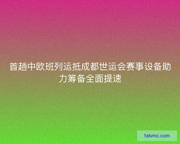 首趟中欧班列运抵成都世运会赛事设备助力筹备全面提速