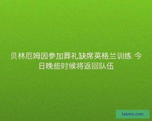 贝林厄姆因参加葬礼缺席英格兰训练 今日晚些时候将返回队伍