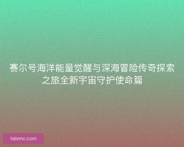 赛尔号海洋能量觉醒与深海冒险传奇探索之旅全新宇宙守护使命篇