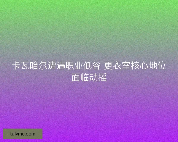 卡瓦哈尔遭遇职业低谷 更衣室核心地位面临动摇