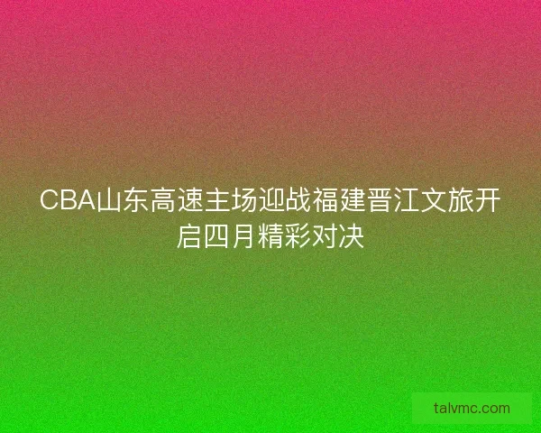 CBA山东高速主场迎战福建晋江文旅开启四月精彩对决