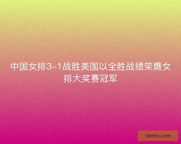 中国女排3-1战胜美国以全胜战绩荣膺女排大奖赛冠军
